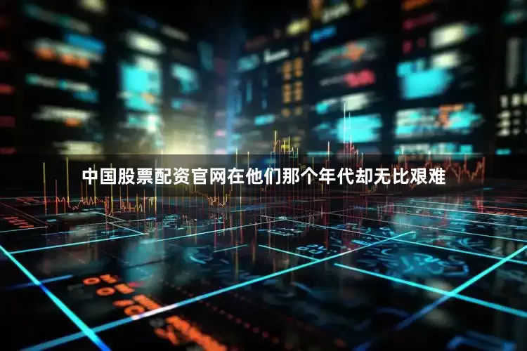中国股票配资官网在他们那个年代却无比艰难