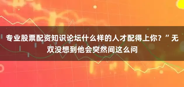 专业股票配资知识论坛什么样的人才配得上你？”无双没想到他会突然间这么问