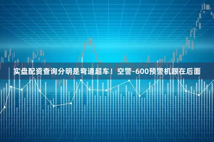 实盘配资查询分明是弯道超车！空警-600预警机跟在后面