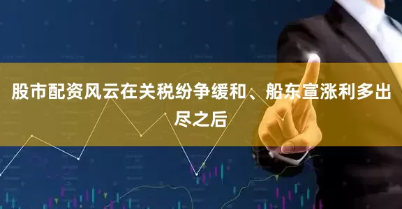 股市配资风云在关税纷争缓和、船东宣涨利多出尽之后