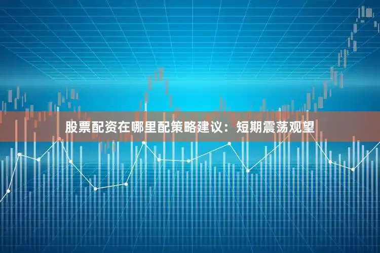 股票配资在哪里配策略建议：短期震荡观望