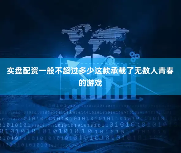 实盘配资一般不超过多少这款承载了无数人青春的游戏