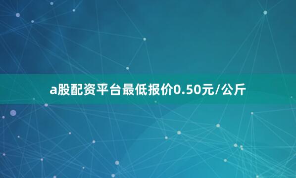 a股配资平台最低报价0.50元/公斤