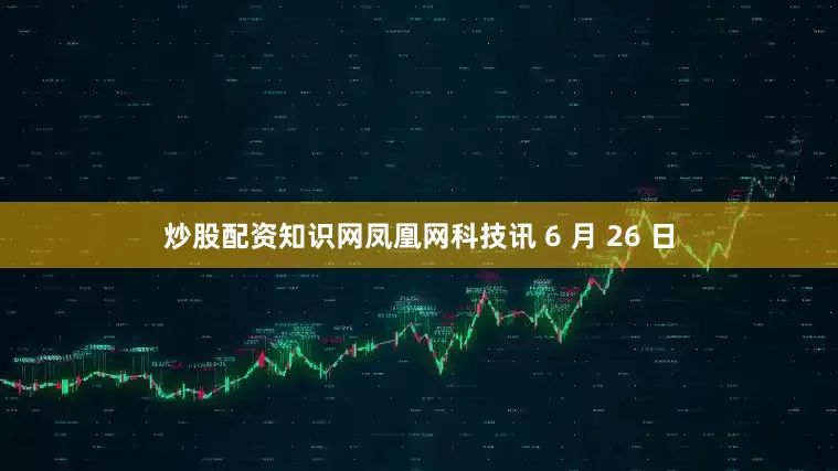 炒股配资知识网凤凰网科技讯 6 月 26 日