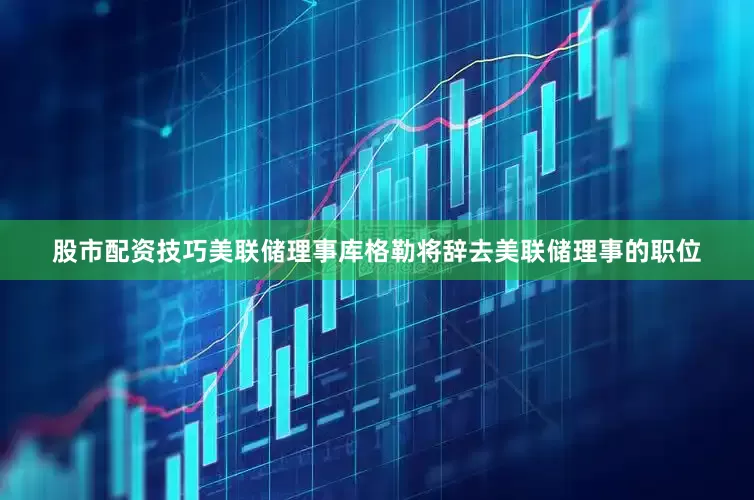 股市配资技巧美联储理事库格勒将辞去美联储理事的职位