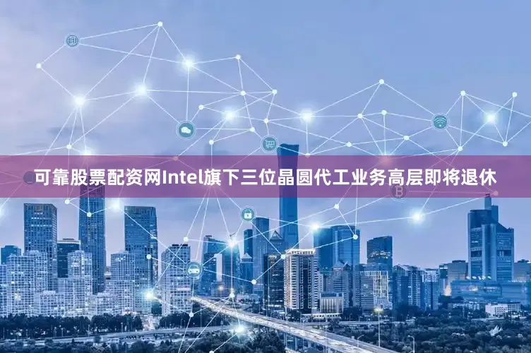 可靠股票配资网Intel旗下三位晶圆代工业务高层即将退休
