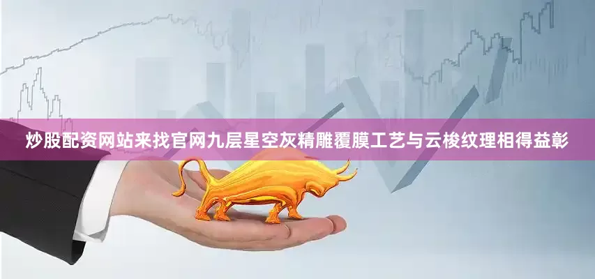 炒股配资网站来找官网九层星空灰精雕覆膜工艺与云梭纹理相得益彰