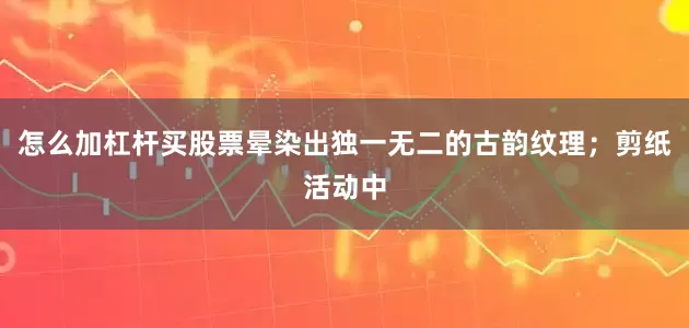 怎么加杠杆买股票晕染出独一无二的古韵纹理；剪纸活动中