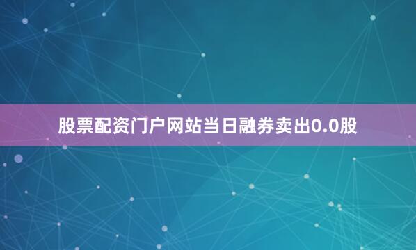 股票配资门户网站当日融券卖出0.0股