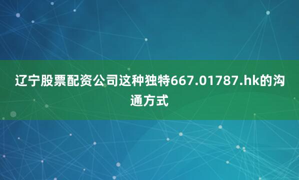 辽宁股票配资公司这种独特667.01787.hk的沟通方式